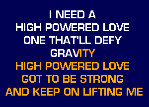 I NEED A
HIGH POWERED LOVE
ONE THATLL DEFY
GRl-W'lTY
HIGH POWERED LOVE
GOT TO BE STRONG
AND KEEP ON LIFTING ME