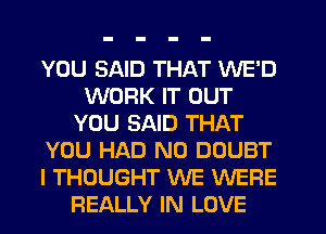 YOU SAID THAT WE'D
WORK IT OUT
YOU SAID THAT
YOU HAD N0 DOUBT
I THOUGHT WE WERE
REALLY IN LOVE