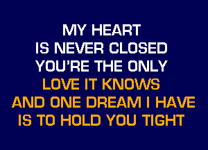 MY HEART
IS NEVER CLOSED
YOU'RE THE ONLY
LOVE IT KNOWS
AND ONE DREAM I HAVE
IS TO HOLD YOU TIGHT