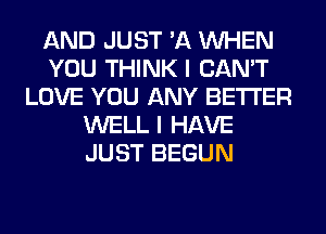 AND JUST 'A WHEN
YOU THINK I CAN'T
LOVE YOU ANY BETTER
WELL I HAVE
JUST BEGUN