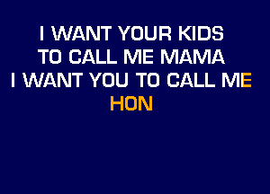 I WANT YOUR KIDS
TO CALL ME MAMA
I WANT YOU TO CALL ME

HON