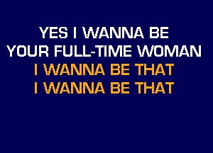 YES I WANNA BE
YOUR FULL-TIME WOMAN
I WANNA BE THAT
I WANNA BE THAT