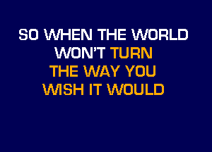 SO WHEN THE WORLD
WON'T TURN
THE WAY YOU

WSH IT WOULD