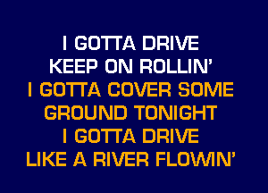 I GOTTA DRIVE
KEEP ON ROLLIN'
I GOTTA COVER SOME
GROUND TONIGHT
I GOTTA DRIVE
LIKE A RIVER FLOININ'