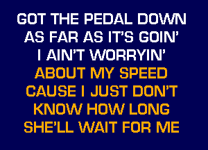 GOT THE PEDAL DOWN
AS FAR AS ITS GOIN'
I AIN'T WORRYIM
ABOUT MY SPEED
CAUSE I JUST DON'T
KNOW HOW LONG
SHE'LL WAIT FOR ME