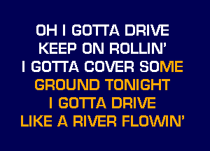 OH I GOTTA DRIVE
KEEP ON ROLLIN'
I GOTTA COVER SOME
GROUND TONIGHT
I GOTTA DRIVE
LIKE A RIVER FLOININ'