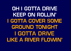 OH I GOTTA DRIVE
KEEP ON ROLLIN'

I GOTTA COVER SOME
GROUND TONIGHT

I GOTTA DRIVE
LIKE A RIVER FLOININI