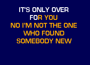 ITS ONLY OVER
FOR YOU
N0 I'M NOT THE ONE
WHO FOUND
SOMEBODY NEW