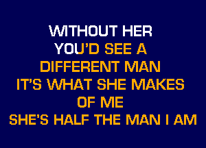 WITHOUT HER
YOU'D SEE A
DIFFERENT MAN
ITS WHAT SHE MAKES

OF ME
SHE'S HALF THE MAN I AM