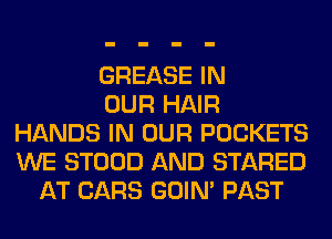 GREASE IN
OUR HAIR
HANDS IN OUR POCKETS
WE STOOD AND STARED
AT CARS GOIN' PAST