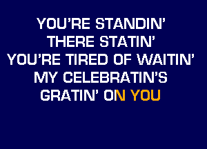YOU'RE STANDIN'
THERE STATIM
YOU'RE TIRED OF WAITIN'
MY CELEBRATIN'S
GRATIN' ON YOU