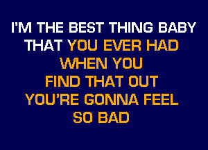 I'M THE BEST THING BABY
THAT YOU EVER HAD
WHEN YOU
FIND THAT OUT
YOU'RE GONNA FEEL
SO BAD