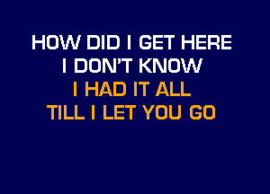 HOW DID I GET HERE
I DON'T KNOW
I HAD IT ALL

TlLLl LET YOU GO