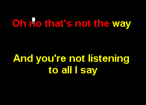 0h r'io that's not the way

And you're not listening
to all I say