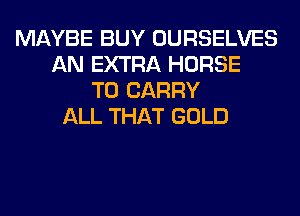 MAYBE BUY OURSELVES
AN EXTRA HORSE
TO CARRY
ALL THAT GOLD