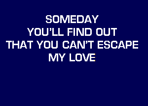 SOMEDAY
YOU'LL FIND OUT
THAT YOU CANT ESCAPE

MY LOVE