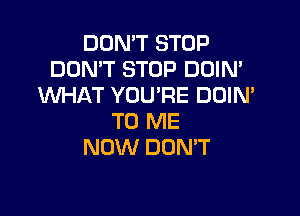 DON'T STOP
DON'T STOP DOIN'
WHAT YOU'RE DOIN'

TO ME
NOW DUMT