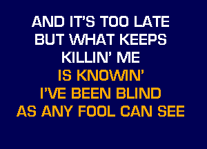 AND ITS TOO LATE
BUT WHAT KEEPS
KILLIN' ME
IS KNOUVIN'

I'VE BEEN BLIND
AS ANY FOOL CAN SEE