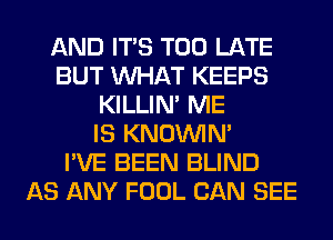 AND ITS TOO LATE
BUT WHAT KEEPS
KILLIN' ME
IS KNOUVIN'

I'VE BEEN BLIND
AS ANY FOOL CAN SEE