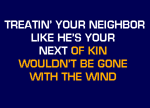 TREATIM YOUR NEIGHBOR
LIKE HE'S YOUR
NEXT OF KIN
WOULDN'T BE GONE
WITH THE WIND