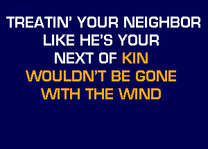 TREATIM YOUR NEIGHBOR
LIKE HE'S YOUR
NEXT OF KIN
WOULDN'T BE GONE
WITH THE WIND