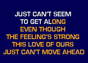 JUST CAN'T SEEM
TO GET ALONG
EVEN THOUGH
THE FEELINGS STRONG
THIS LOVE OF OURS
JUST CAN'T MOVE AHEAD