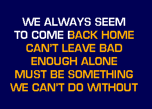 WE ALWAYS SEEM
TO COME BACK HOME
CAN'T LEAVE BAD
ENOUGH ALONE
MUST BE SOMETHING
WE CAN'T DO WITHOUT