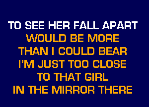TO SEE HER FALL APART
WOULD BE MORE
THAN I COULD BEAR
I'M JUST T00 CLOSE
TO THAT GIRL
IN THE MIRROR THERE