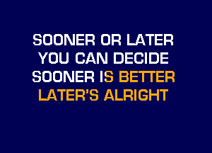 SOONER 0R LATER
YOU CAN DECIDE
SOONER IS BETTER
LATER'S ALRIGHT

g