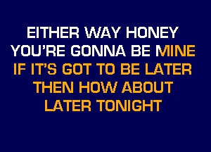 EITHER WAY HONEY
YOU'RE GONNA BE MINE
IF ITS GOT TO BE LATER

THEN HOW ABOUT
LATER TONIGHT