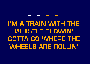 I'M A TRAIN WITH THE
WHISTLE BLOUVIN'
GOTTA GO WHERE THE
WHEELS ARE ROLLIN'