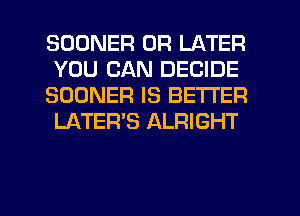 SOONER 0R LATER
YOU CAN DECIDE
SOONER IS BETTER
LATER'S ALRIGHT

g