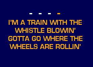 I'M A TRAIN WITH THE
WHISTLE BLOUVIN'
GOTTA GO WHERE THE
WHEELS ARE ROLLIN'