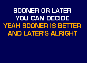 SOONER 0R LATER
YOU CAN DECIDE
YEAH SOONER IS BETTER
AND LATER'S ALRIGHT