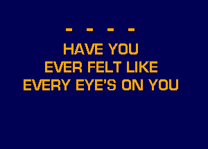 HAVE YOU
EVER FELT LIKE

EVERY EYES ON YOU