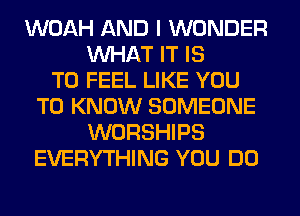 WOAH AND I WONDER
WHAT IT IS
TO FEEL LIKE YOU
TO KNOW SOMEONE
WORSHIPS
EVERYTHING YOU DO