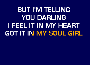 BUT I'M TELLING
YOU DARLING
I FEEL IT IN MY HEART
GOT IT IN MY SOUL GIRL
