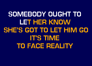 SOMEBODY OUGHT TO
LET HER KNOW
SHE'S GOT TO LET HIM GO
ITS TIME
TO FACE REALITY