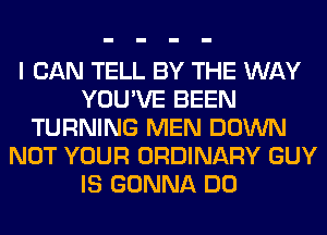 I CAN TELL BY THE WAY
YOU'VE BEEN
TURNING MEN DOWN
NOT YOUR ORDINARY GUY
IS GONNA DO