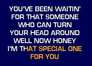 YOU'VE BEEN WAITIN'
FOR THAT SOMEONE
WHO CAN TURN
YOUR HEAD AROUND
WELL NOW HONEY
I'M THAT SPECIAL ONE
FOR YOU