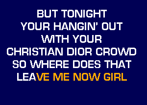 BUT TONIGHT
YOUR HANGIN' OUT
WITH YOUR
CHRISTIAN DIOR CROWD
SO WHERE DOES THAT
LEAVE ME NOW GIRL