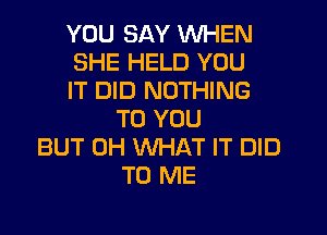 YOU SAY WHEN
SHE HELD YOU
IT DID NOTHING

TO YOU
BUT 0H WHAT IT DID
TO ME