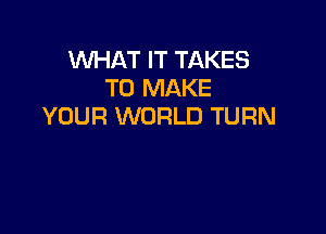 WHAT IT TAKES
TO MAKE
YOUR WORLD TURN
