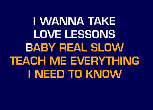 I WANNA TAKE
LOVE LESSONS
BABY REAL SLOW
TEACH ME EVERYTHING
I NEED TO KNOW