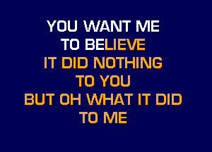 YOU WANT ME
TO BELIEVE
IT DID NOTHING

TO YOU
BUT 0H WHAT IT DID
TO ME