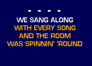 WE SANG ALONG
WITH EVERY SONG
AND THE ROOM
WAS SPINNIM 'ROUND