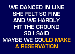 WE DANCED IN LINE
SHE FELT SO FINE
AND WE HARDLY
HIT THE GROUND

SO I SAID
MAYBE WE COULD MAKE
A RESERVATION