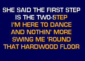 SHE SAID THE FIRST STEP
IS THE TWO-STEP
I'M HERE TO DANCE
AND NOTHIN' MORE
SINlNG ME 'ROUND
THAT HARDWOOD FLOOR