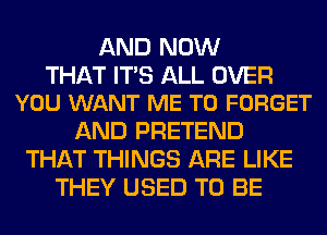 AND NOW

THAT ITS ALL OVER
YOU WANT ME TO FORGET

AND PRETEND
THAT THINGS ARE LIKE
THEY USED TO BE