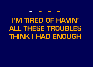 I'M TIRED OF HAVIN'
ALL THESE TROUBLES
THINK I HAD ENOUGH